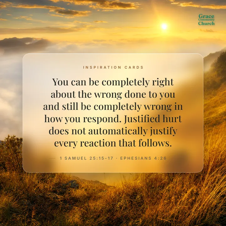 Inspiration Card, day three: You can be completely right about the wrong done to you and still be completely wrong in how you respond. Justified hurt does not automatically justify every reaction that follows. 1 Samuel 25:15-17, Ephesians 4:26